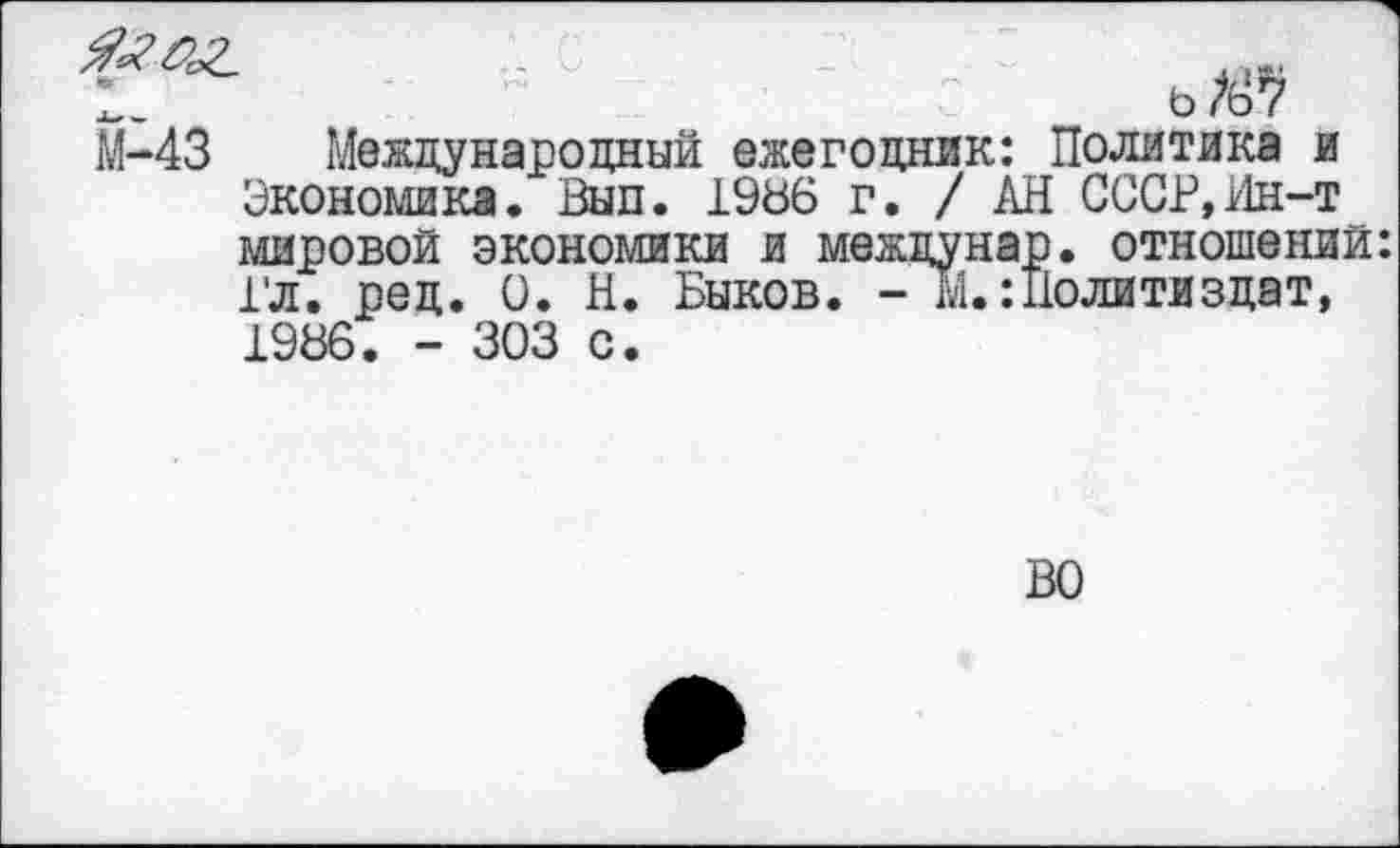 ﻿М-43 Международный ежегодник: Экономика. Вып. 1986 г. / А мировой экономики и междуна Гл. ред. 0. Н. Быков. - М.:, 1986. - 303 с.
ь /67 Политика и [ СССР, Ин-т I. отношений: [олитиздат,
ВО